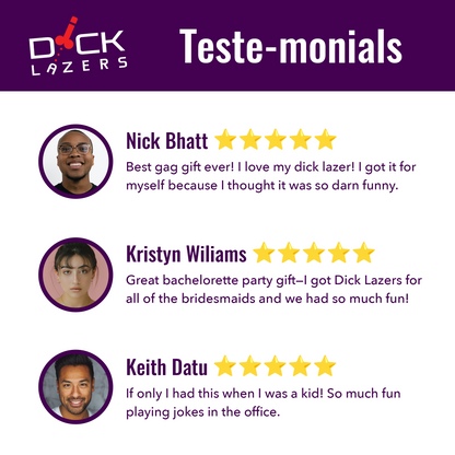 Here are testimonials. "best gag gift ever! I love my dick lazer! I got it for myself because I thought it was so darn funny." "Great bachelorette party gift-I got dick lazers for all of the bridesmaids and we had so much fun!" "If only I had this when I was a kid! So much fun playing jokes in the office."